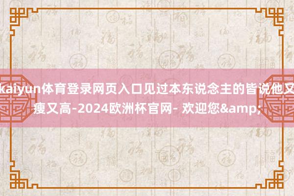 kaiyun体育登录网页入口见过本东说念主的皆说他又瘦又高-2024欧洲杯官网- 欢迎您&