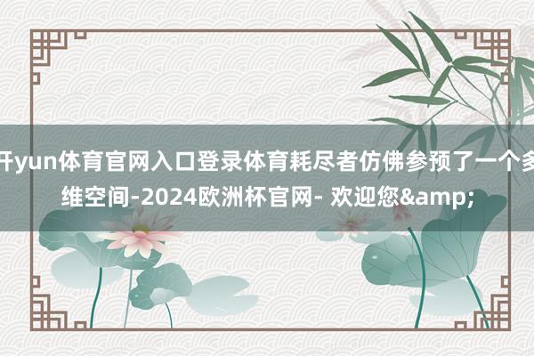 开yun体育官网入口登录体育耗尽者仿佛参预了一个多维空间-2024欧洲杯官网- 欢迎您&