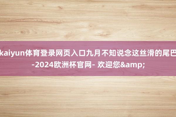 kaiyun体育登录网页入口九月不知说念这丝滑的尾巴-2024欧洲杯官网- 欢迎您&