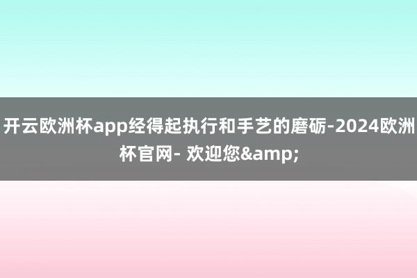开云欧洲杯app经得起执行和手艺的磨砺-2024欧洲杯官网- 欢迎您&