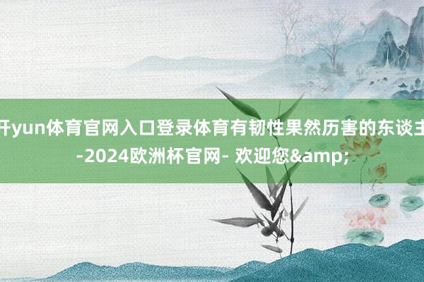 开yun体育官网入口登录体育有韧性果然历害的东谈主-2024欧洲杯官网- 欢迎您&