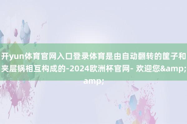 开yun体育官网入口登录体育是由自动翻转的筐子和夹层锅相互构成的-2024欧洲杯官网- 欢迎您&