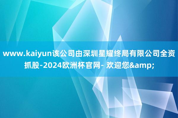 www.kaiyun该公司由深圳星耀终局有限公司全资抓股-2024欧洲杯官网- 欢迎您&