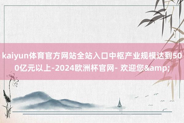 kaiyun体育官方网站全站入口中枢产业规模达到500亿元以上-2024欧洲杯官网- 欢迎您&