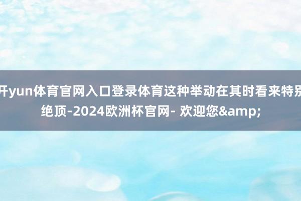 开yun体育官网入口登录体育这种举动在其时看来特别绝顶-2024欧洲杯官网- 欢迎您&