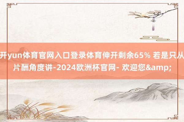 开yun体育官网入口登录体育伸开剩余65% 若是只从片酬角度讲-2024欧洲杯官网- 欢迎您&