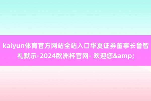 kaiyun体育官方网站全站入口　　华夏证券董事长鲁智礼默示-2024欧洲杯官网- 欢迎您&