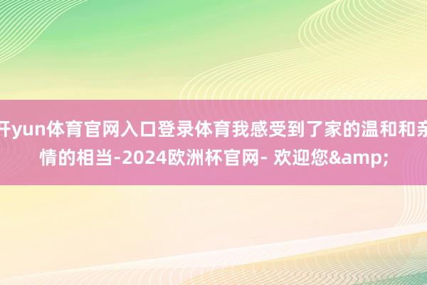 开yun体育官网入口登录体育我感受到了家的温和和亲情的相当-2024欧洲杯官网- 欢迎您&