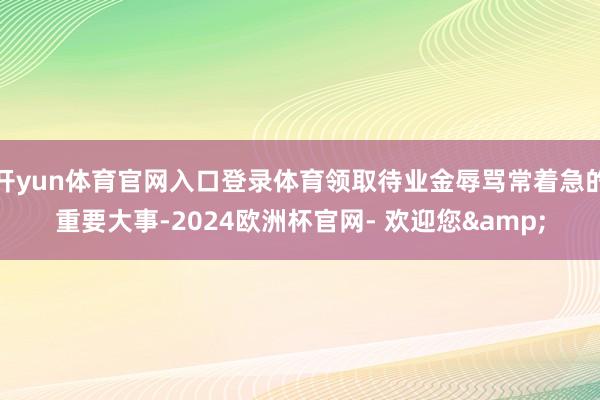 开yun体育官网入口登录体育领取待业金辱骂常着急的重要大事-2024欧洲杯官网- 欢迎您&