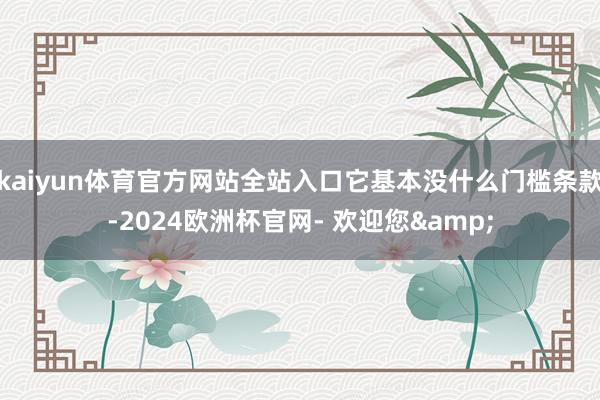 kaiyun体育官方网站全站入口它基本没什么门槛条款-2024欧洲杯官网- 欢迎您&