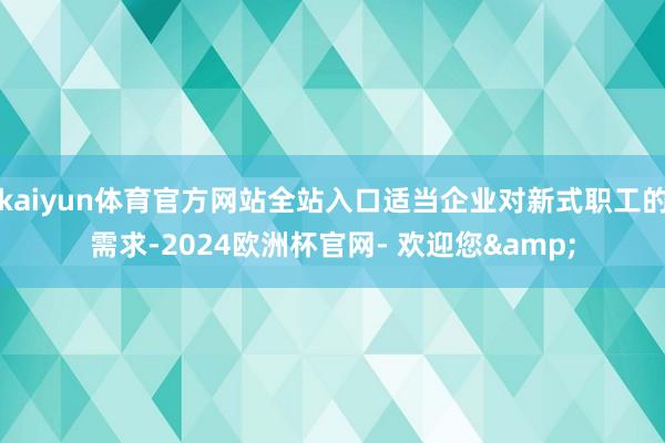 kaiyun体育官方网站全站入口适当企业对新式职工的需求-2024欧洲杯官网- 欢迎您&