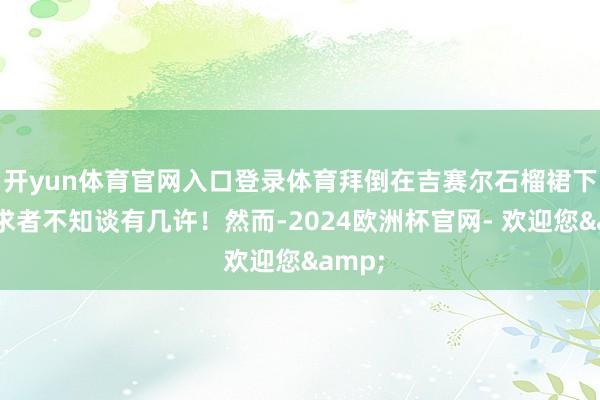 开yun体育官网入口登录体育拜倒在吉赛尔石榴裙下的追求者不知谈有几许！然而-2024欧洲杯官网- 欢迎您&