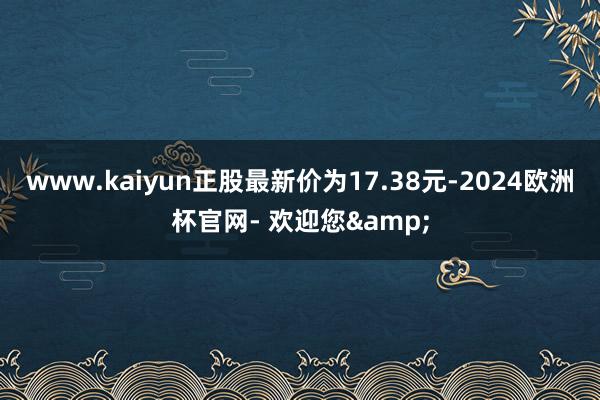 www.kaiyun正股最新价为17.38元-2024欧洲杯官网- 欢迎您&