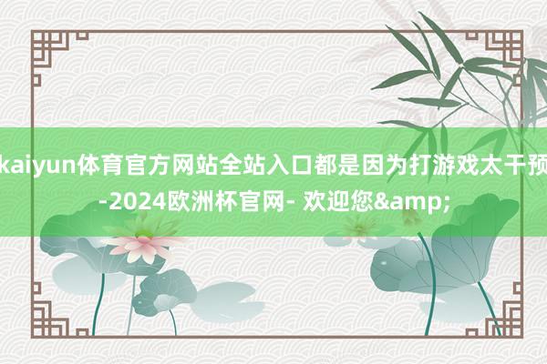 kaiyun体育官方网站全站入口都是因为打游戏太干预-2024欧洲杯官网- 欢迎您&