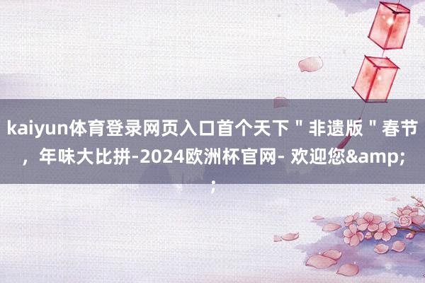kaiyun体育登录网页入口首个天下＂非遗版＂春节，年味大比拼-2024欧洲杯官网- 欢迎您&