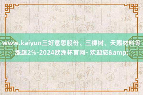 www.kaiyun三好意思股份、三棵树、天赐材料等涨超2%-2024欧洲杯官网- 欢迎您&