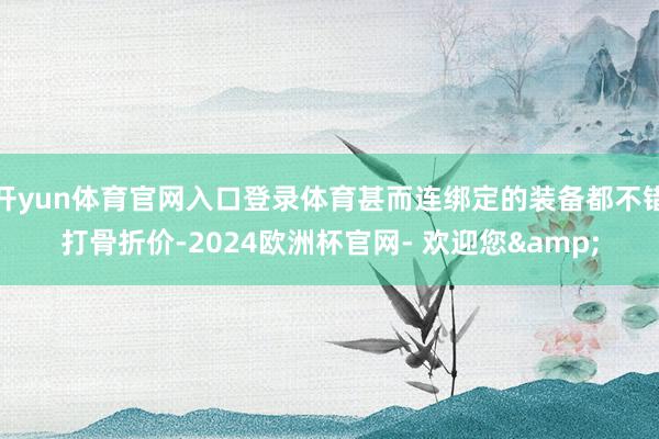 开yun体育官网入口登录体育甚而连绑定的装备都不错打骨折价-2024欧洲杯官网- 欢迎您&