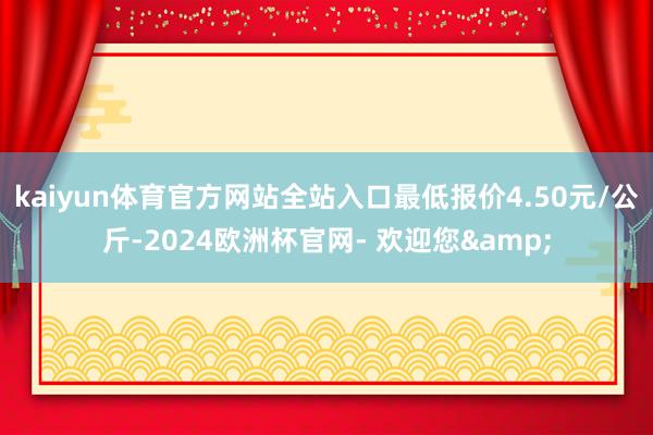 kaiyun体育官方网站全站入口最低报价4.50元/公斤-2024欧洲杯官网- 欢迎您&