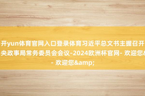 开yun体育官网入口登录体育习近平总文书主握召开中共中央政事局常务委员会会议-2024欧洲杯官网- 欢迎您&
