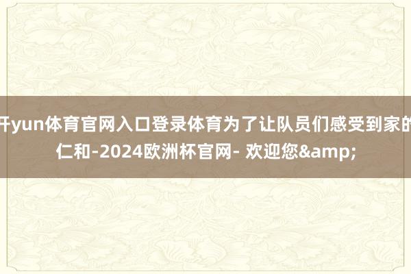 开yun体育官网入口登录体育为了让队员们感受到家的仁和-2024欧洲杯官网- 欢迎您&