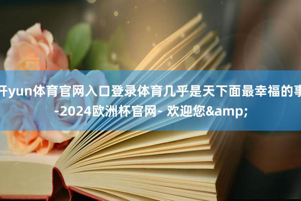 开yun体育官网入口登录体育几乎是天下面最幸福的事-2024欧洲杯官网- 欢迎您&