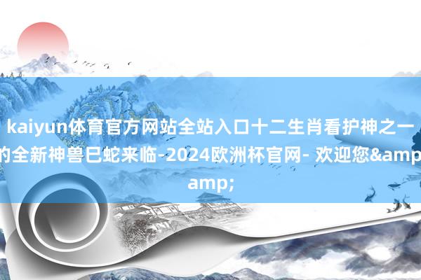 kaiyun体育官方网站全站入口十二生肖看护神之一的全新神兽巳蛇来临-2024欧洲杯官网- 欢迎您&