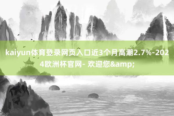 kaiyun体育登录网页入口近3个月高潮2.7%-2024欧洲杯官网- 欢迎您&