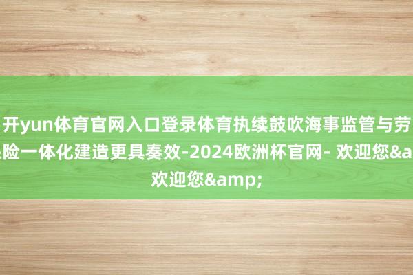 开yun体育官网入口登录体育执续鼓吹海事监管与劳动保险一体化建造更具奏效-2024欧洲杯官网- 欢迎您&