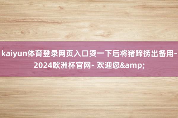 kaiyun体育登录网页入口烫一下后将猪蹄捞出备用-2024欧洲杯官网- 欢迎您&