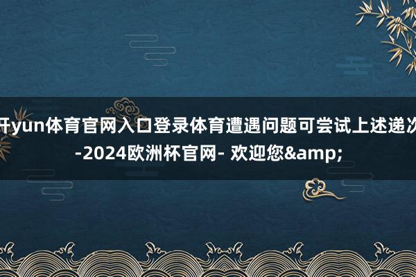 开yun体育官网入口登录体育遭遇问题可尝试上述递次-2024欧洲杯官网- 欢迎您&
