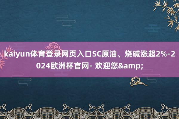 kaiyun体育登录网页入口SC原油、烧碱涨超2%-2024欧洲杯官网- 欢迎您&