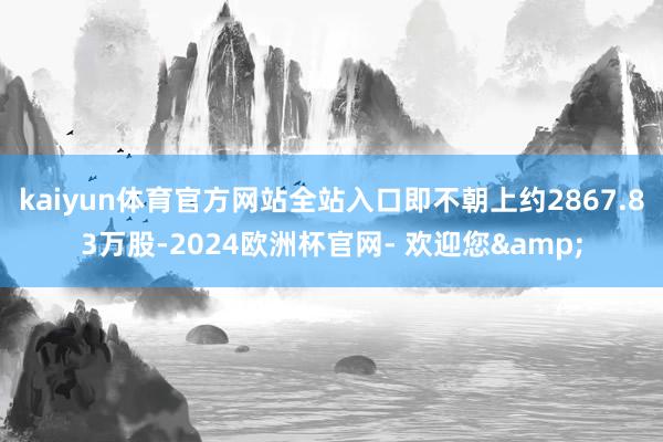 kaiyun体育官方网站全站入口即不朝上约2867.83万股-2024欧洲杯官网- 欢迎您&