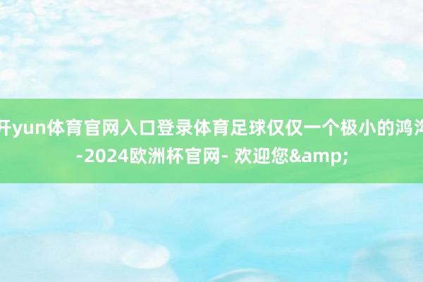 开yun体育官网入口登录体育足球仅仅一个极小的鸿沟-2024欧洲杯官网- 欢迎您&