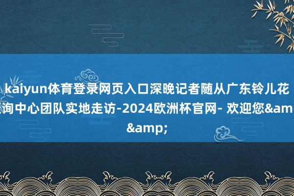 kaiyun体育登录网页入口深晚记者随从广东铃儿花征询中心团队实地走访-2024欧洲杯官网- 欢迎您&