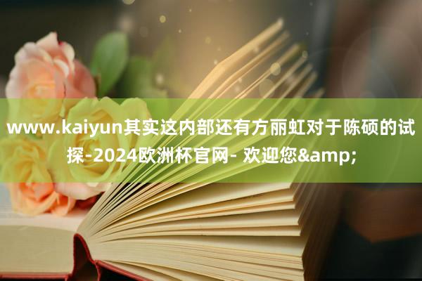www.kaiyun其实这内部还有方丽虹对于陈硕的试探-2024欧洲杯官网- 欢迎您&