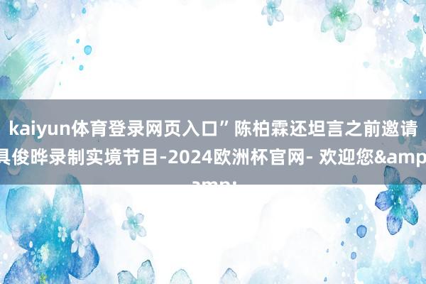 kaiyun体育登录网页入口”陈柏霖还坦言之前邀请具俊晔录制实境节目-2024欧洲杯官网- 欢迎您&