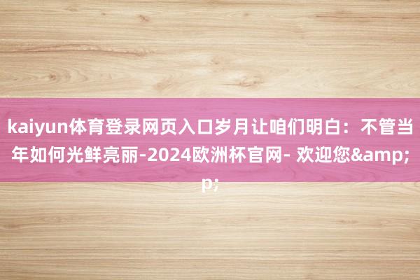 kaiyun体育登录网页入口岁月让咱们明白:不管当年如何光鲜亮丽-2024欧洲杯官网- 欢迎您&