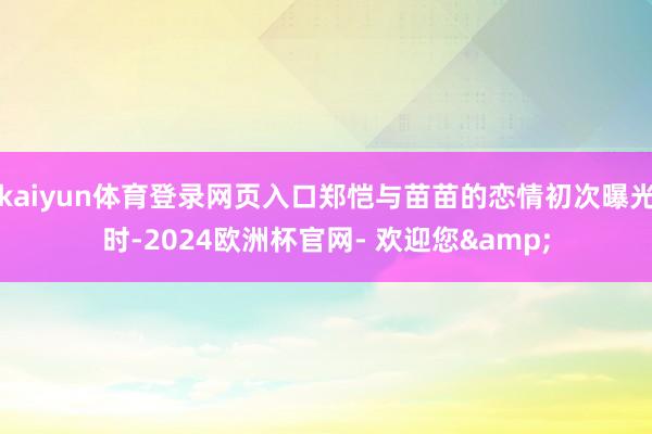 kaiyun体育登录网页入口郑恺与苗苗的恋情初次曝光时-2024欧洲杯官网- 欢迎您&