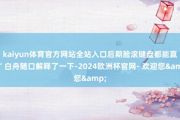 kaiyun体育官方网站全站入口后期脸滚键盘都能赢！”白舟随口解释了一下-2024欧洲杯官网- 欢迎您&