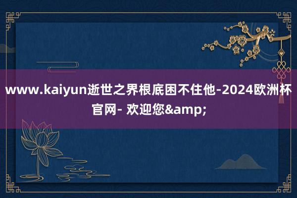 www.kaiyun逝世之界根底困不住他-2024欧洲杯官网- 欢迎您&