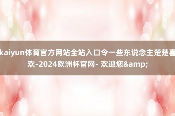 kaiyun体育官方网站全站入口令一些东说念主楚楚喜欢-2024欧洲杯官网- 欢迎您&