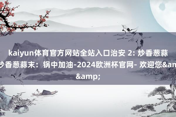 kaiyun体育官方网站全站入口治安 2: 炒香葱蒜末炒香葱蒜末：锅中加油-2024欧洲杯官网- 欢迎您&