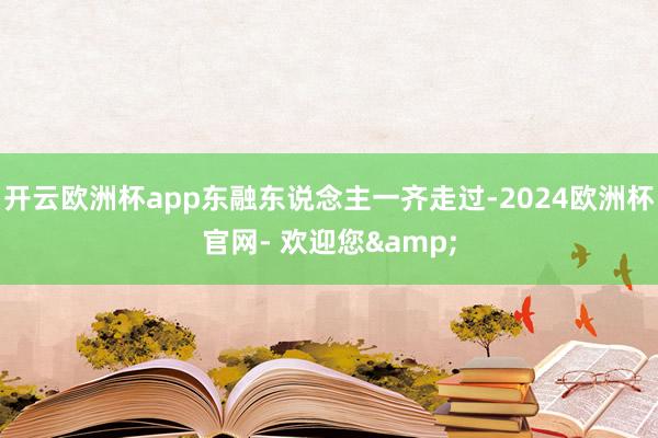 开云欧洲杯app东融东说念主一齐走过-2024欧洲杯官网- 欢迎您&