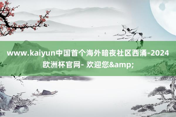 www.kaiyun中国首个海外暗夜社区西涌-2024欧洲杯官网- 欢迎您&