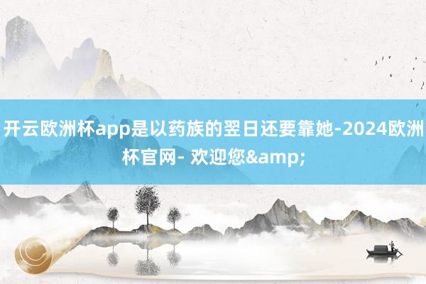 开云欧洲杯app是以药族的翌日还要靠她-2024欧洲杯官网- 欢迎您&