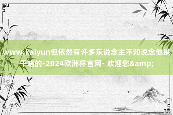 www.kaiyun但依然有许多东说念主不知说念他是干啥的-2024欧洲杯官网- 欢迎您&