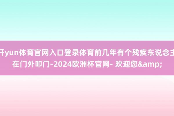 开yun体育官网入口登录体育前几年有个残疾东说念主在门外叩门-2024欧洲杯官网- 欢迎您&