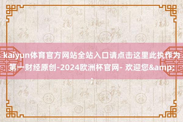 kaiyun体育官方网站全站入口请点击这里此执作为第一财经原创-2024欧洲杯官网- 欢迎您&