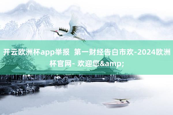 开云欧洲杯app举报  第一财经告白市欢-2024欧洲杯官网- 欢迎您&
