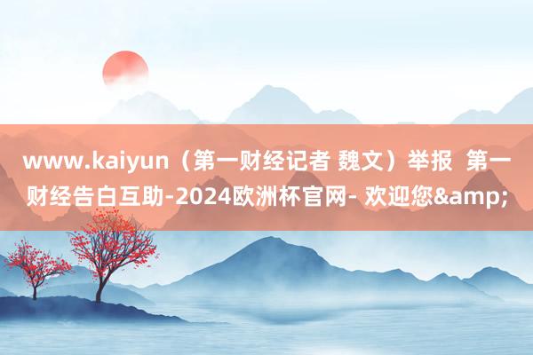 www.kaiyun（第一财经记者 魏文）举报  第一财经告白互助-2024欧洲杯官网- 欢迎您&